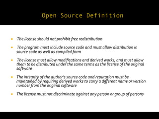  
¡     	
  The	
  license	
  should	
  not	
  prohibit	
  free	
  redistribution	
  
¡     	
  The	
  program	
  must	
  include	
  source	
  code	
  and	
  must	
  allow	
  distribution	
  in	
  
       source	
  code	
  as	
  well	
  as	
  compiled	
  form	
  
¡     	
  The	
  license	
  must	
  allow	
  modiﬁcations	
  and	
  derived	
  works,	
  and	
  must	
  allow	
  
       them	
  to	
  be	
  distributed	
  under	
  the	
  same	
  terms	
  as	
  the	
  license	
  of	
  the	
  original	
  
       software	
  
¡     The	
  integrity	
  of	
  the	
  author’s	
  source	
  code	
  and	
  reputation	
  must	
  be	
  
       maintained	
  by	
  requiring	
  derived	
  works	
  to	
  carry	
  a	
  diﬀerent	
  name	
  or	
  version	
  
       number	
  from	
  the	
  original	
  software	
  
¡     The	
  license	
  must	
  not	
  discriminate	
  against	
  any	
  person	
  or	
  group	
  of	
  persons	
  
 