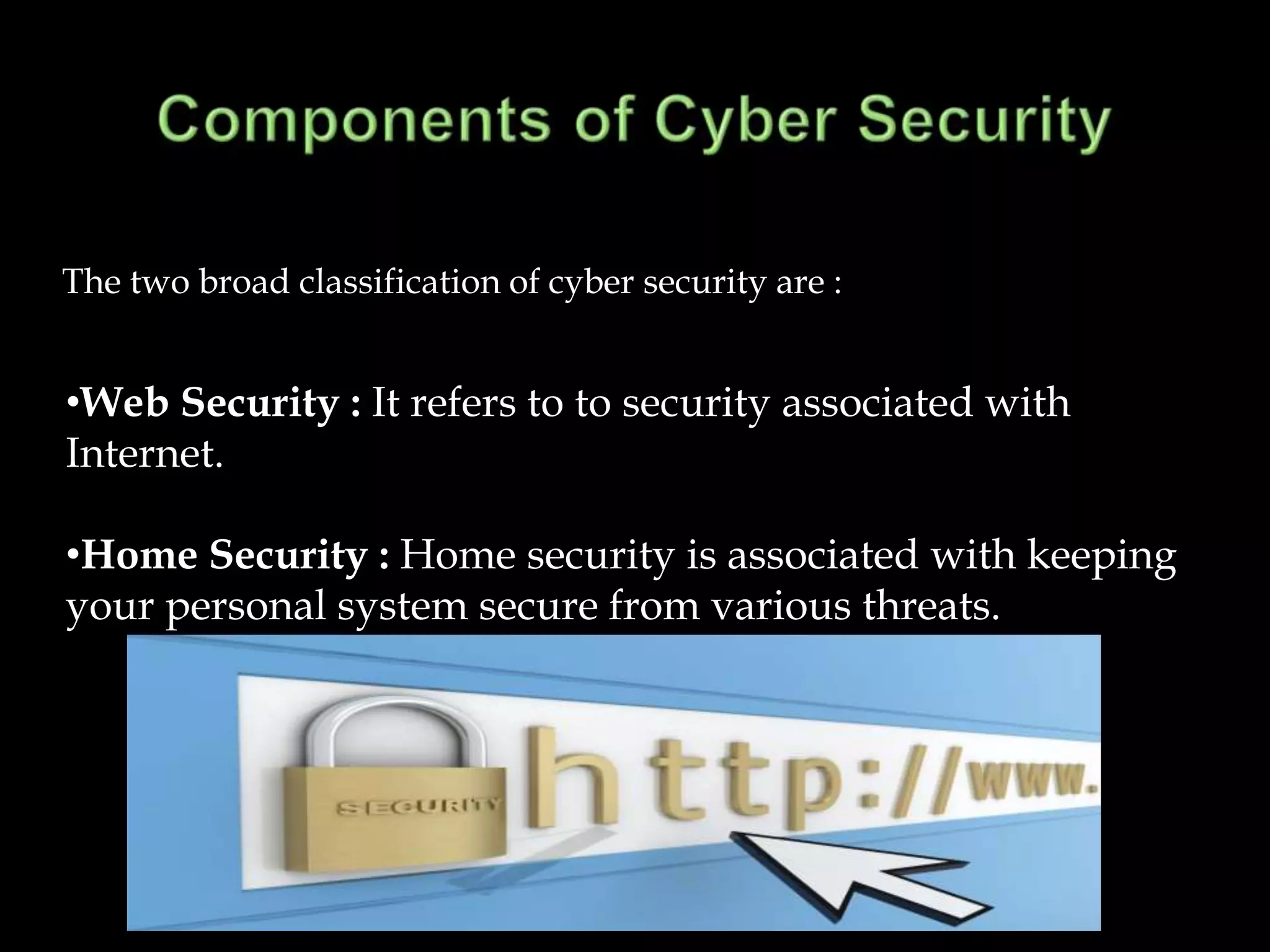 The two broad classification of cyber security are :


•Web Security : It refers to to security associated with
Internet.

•Home Security : Home security is associated with keeping
your personal system secure from various threats.
 