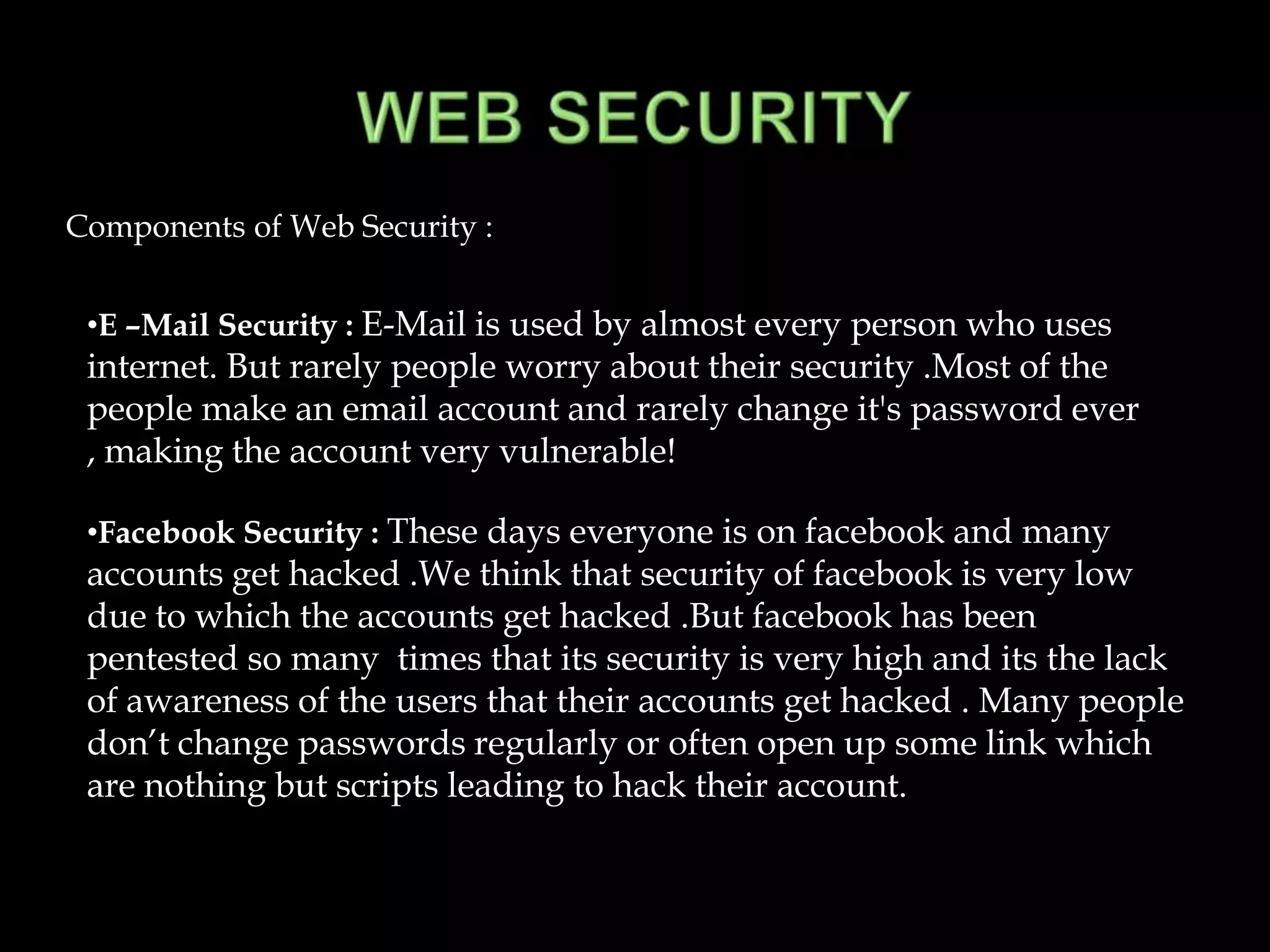 Components of Web Security :


 •E –Mail Security : E-Mail is used by almost every person who uses
 internet. But rarely people worry about their security .Most of the
 people make an email account and rarely change it's password ever
 , making the account very vulnerable!

 •Facebook Security : These days everyone is on facebook and many
 accounts get hacked .We think that security of facebook is very low
 due to which the accounts get hacked .But facebook has been
 pentested so many times that its security is very high and its the lack
 of awareness of the users that their accounts get hacked . Many people
 don’t change passwords regularly or often open up some link which
 are nothing but scripts leading to hack their account.
 