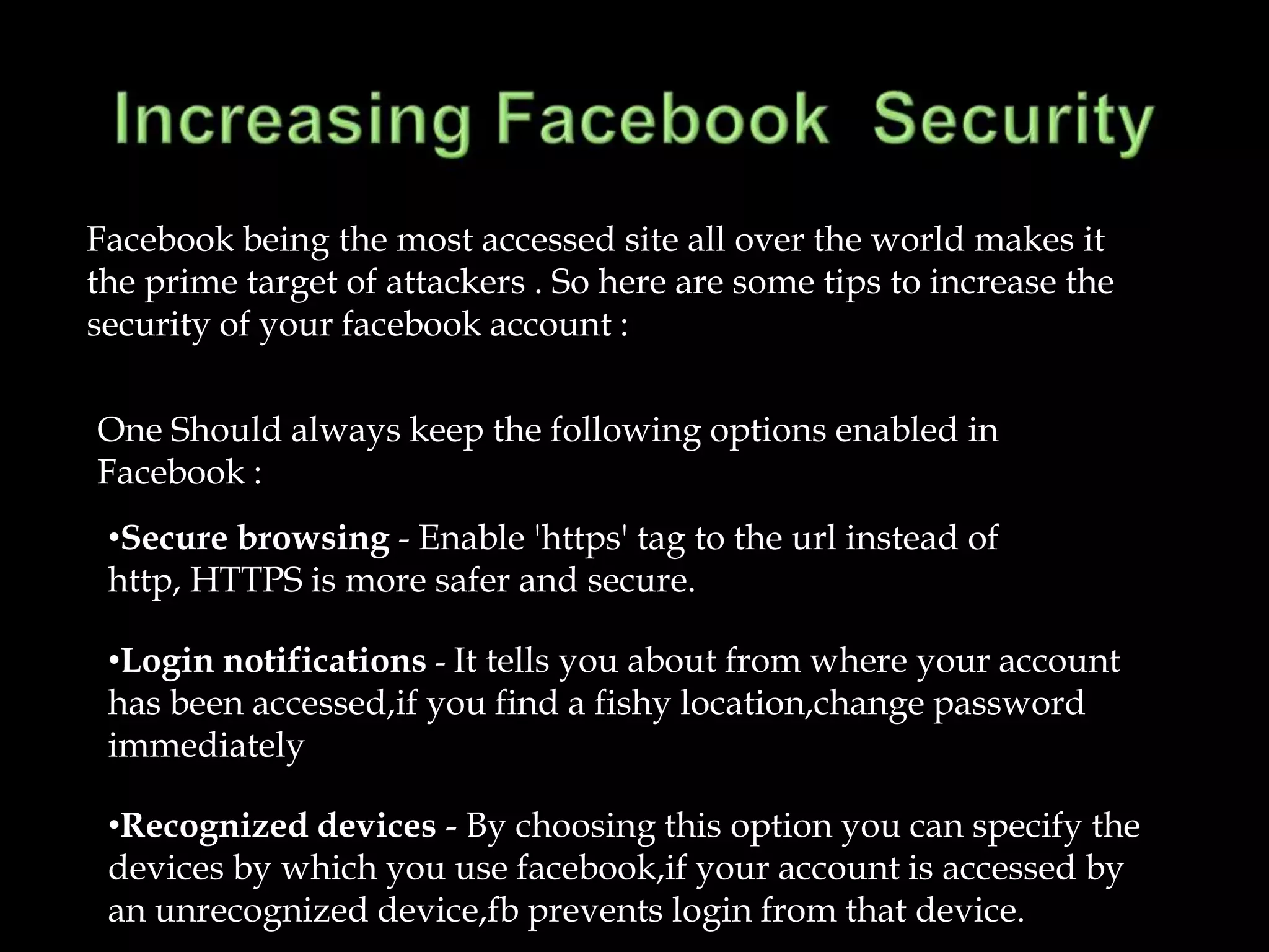 Facebook being the most accessed site all over the world makes it
the prime target of attackers . So here are some tips to increase the
security of your facebook account :

One Should always keep the following options enabled in
Facebook :
 •Secure browsing - Enable 'https' tag to the url instead of
 http, HTTPS is more safer and secure.

 •Login notifications - It tells you about from where your account
 has been accessed,if you find a fishy location,change password
 immediately

 •Recognized devices - By choosing this option you can specify the
 devices by which you use facebook,if your account is accessed by
 an unrecognized device,fb prevents login from that device.
 