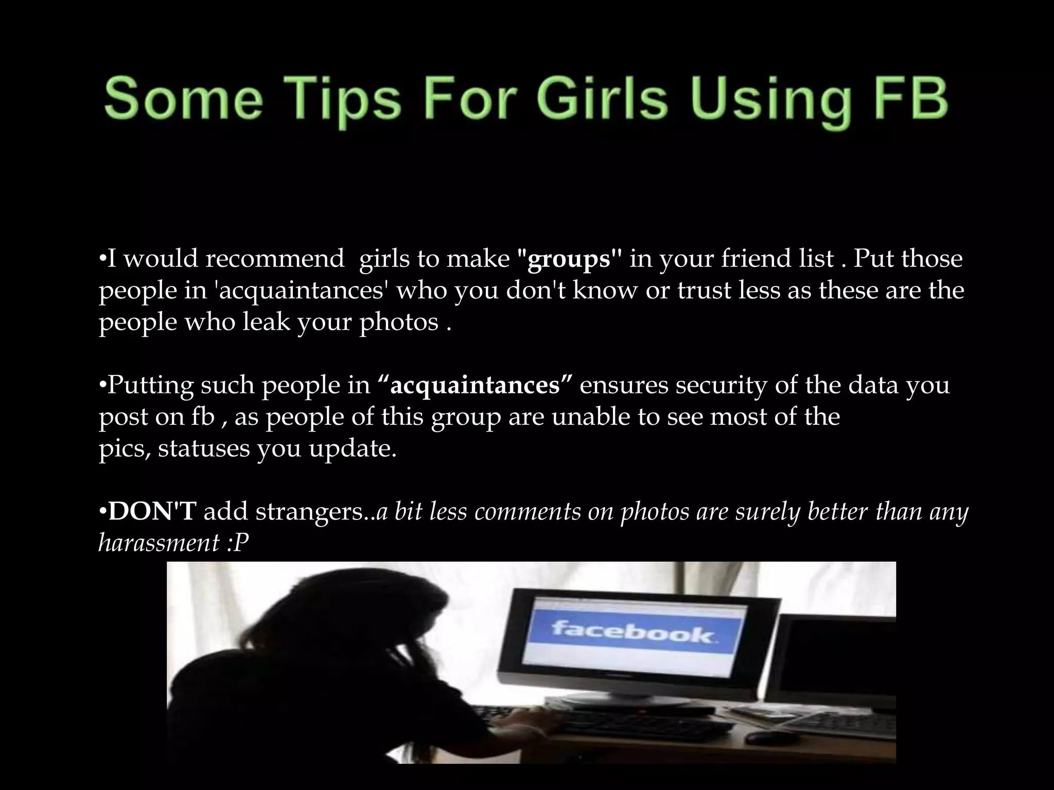 •I would recommend girls to make "groups'' in your friend list . Put those
people in 'acquaintances' who you don't know or trust less as these are the
people who leak your photos .

•Putting such people in “acquaintances” ensures security of the data you
post on fb , as people of this group are unable to see most of the
pics, statuses you update.

•DON'T add strangers..a bit less comments on photos are surely better than any
harassment :P
 