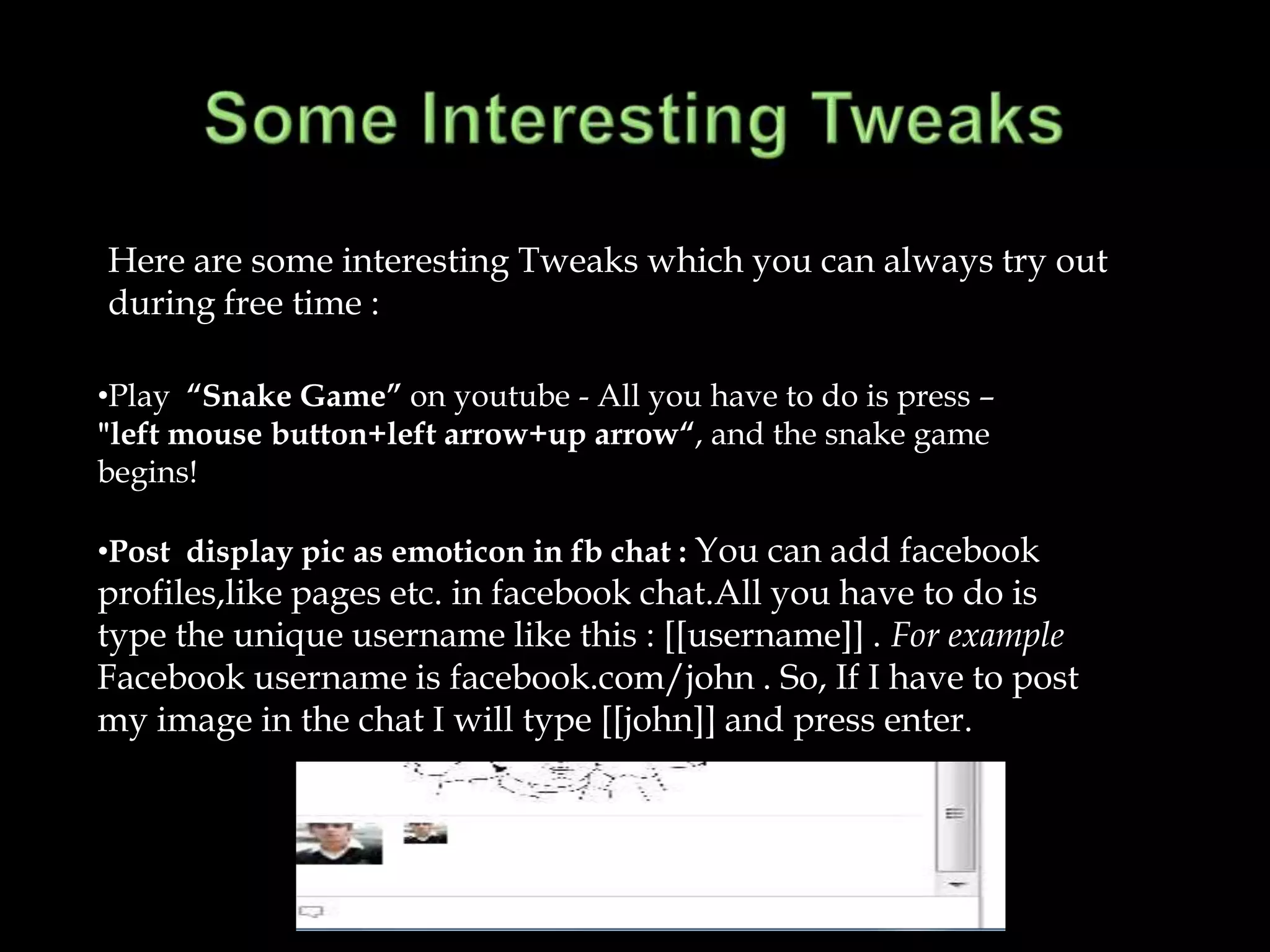Here are some interesting Tweaks which you can always try out
during free time :

•Play “Snake Game” on youtube - All you have to do is press –
"left mouse button+left arrow+up arrow“, and the snake game
begins!

•Post display pic as emoticon in fb chat : You can add facebook
profiles,like pages etc. in facebook chat.All you have to do is
type the unique username like this : [[username]] . For example
Facebook username is facebook.com/john . So, If I have to post
my image in the chat I will type [[john]] and press enter.
 