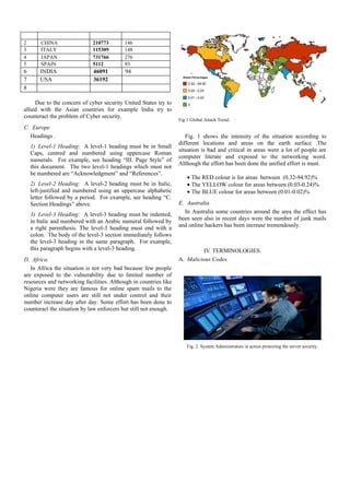 2       CHINA                210773       146
3       ITALY                115309       148
4       JAPAN                731766       276
5       SPAIN                5112         93
6       INDIA                46091         94
7       USA                  36192
8

     Due to the concern of cyber security United States try to
allied with the Asian countries for example India try to
counteract the problem of Cyber security.
                                                                  Fig 1 Global Attack Trend.
C. Europe
  Headings .                                                         Fig. 1 shows the intensity of the situation according to
                                                                  different locations and areas on the earth surface .The
    1) Level-1 Heading: A level-1 heading must be in Small
                                                                  situation is bad and critical in areas were a lot of people are
    Caps, centred and numbered using uppercase Roman
                                                                  computer literate and exposed to the networking word.
    numerals. For example, see heading “III. Page Style” of
                                                                  Although the effort has been done the unified effort is must.
    this document. The two level-1 headings which must not
    be numbered are “Acknowledgment” and “References”.
                                                                      • The RED colour is for areas between (0.32-94.92)%
    2) Level-2 Heading: A level-2 heading must be in Italic,          • The YELLOW colour for areas between (0.03-0.24)%
    left-justified and numbered using an uppercase alphabetic         • The BLUE colour for areas between (0.01-0.02)%
    letter followed by a period. For example, see heading “C.
    Section Headings” above.                                      E. Australia.
    3) Level-3 Heading: A level-3 heading must be indented,         In Australia some countries around the area the effect has
                                                                  been seen also in recent days were the number of junk mails
    in Italic and numbered with an Arabic numeral followed by
    a right parenthesis. The level-3 heading must end with a      and online hackers has been increase tremendously.
    colon. The body of the level-3 section immediately follows
    the level-3 heading in the same paragraph. For example,
    this paragraph begins with a level-3 heading.                          IV. TERMINOLOGIES.
D. Africa.                                                        A. Malicious Codes.
   In Africa the situation is not very bad because few people
are exposed to the vulnerability due to limited number of
resources and networking facilities. Although in countries like
Nigeria were they are famous for online spam mails to the
online computer users are still not under control and their
number increase day after day. Some effort has been done to
counteract the situation by law enforcers but still not enough.




                                                                      Fig. 2 System Administrators in action protecting the server security.
 