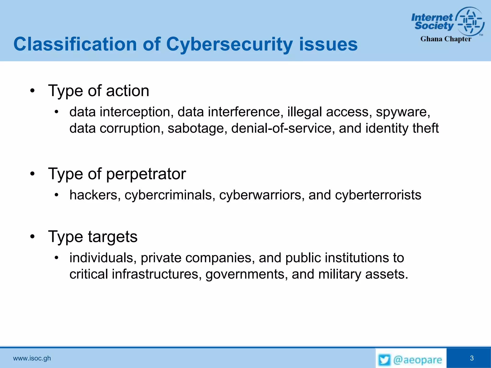 www.isoc.gh
Classification of Cybersecurity issues
• Type of action
• data interception, data interference, illegal access, spyware,
data corruption, sabotage, denial-of-service, and identity theft
• Type of perpetrator
• hackers, cybercriminals, cyberwarriors, and cyberterrorists
• Type targets
• individuals, private companies, and public institutions to
critical infrastructures, governments, and military assets.
3
 