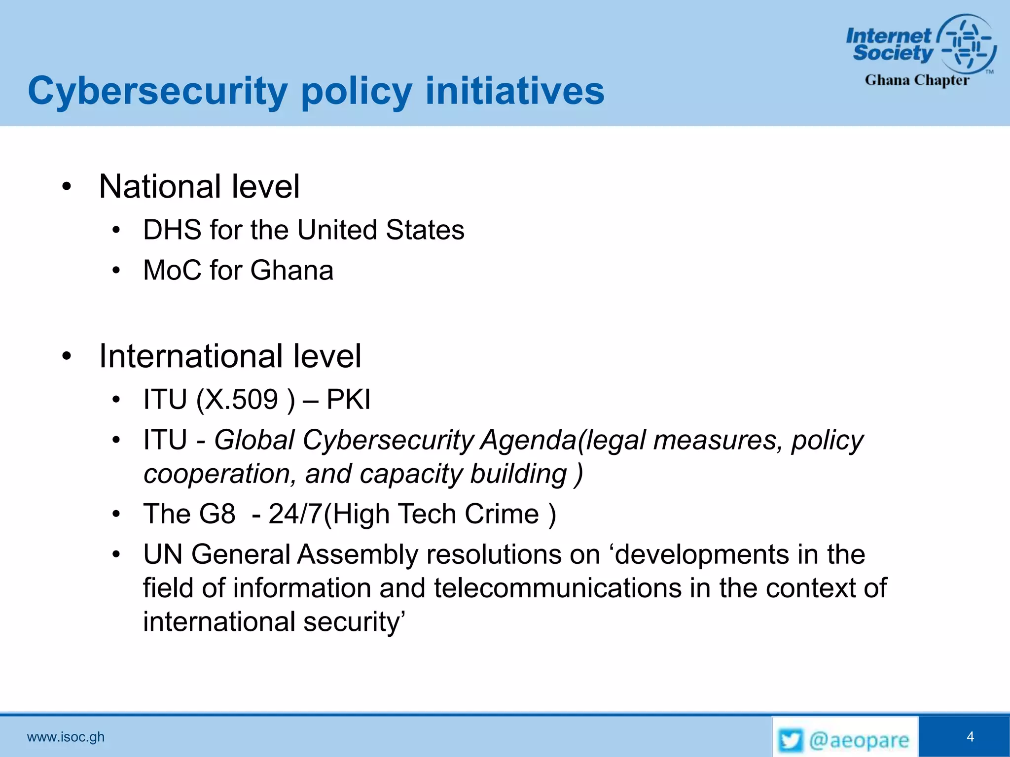 www.isoc.gh
Cybersecurity policy initiatives
• National level
• DHS for the United States
• MoC for Ghana
• International level
• ITU (X.509 ) – PKI
• ITU - Global Cybersecurity Agenda(legal measures, policy
cooperation, and capacity building )
• The G8 - 24/7(High Tech Crime )
• UN General Assembly resolutions on ‘developments in the
field of information and telecommunications in the context of
international security’
4
 