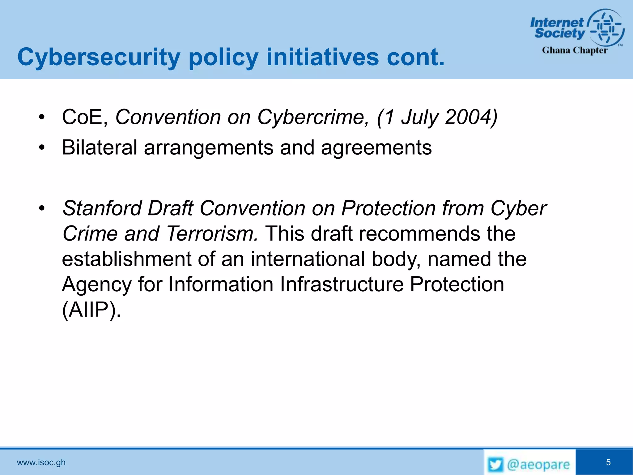 www.isoc.gh
Cybersecurity policy initiatives cont.
• CoE, Convention on Cybercrime, (1 July 2004)
• Bilateral arrangements and agreements
• Stanford Draft Convention on Protection from Cyber
Crime and Terrorism. This draft recommends the
establishment of an international body, named the
Agency for Information Infrastructure Protection
(AIIP).
5
 