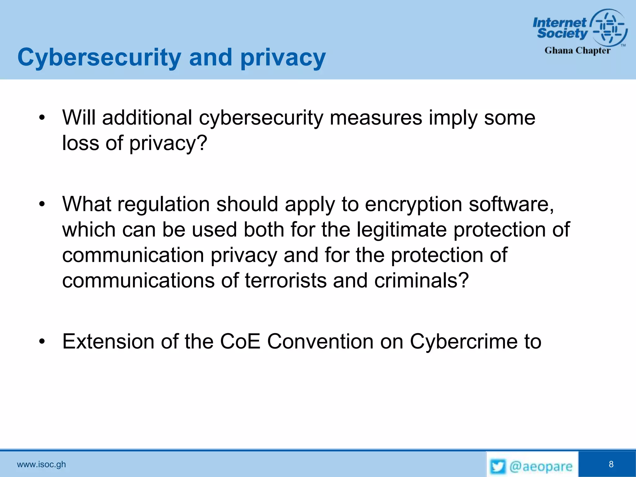www.isoc.gh
Cybersecurity and privacy
• Will additional cybersecurity measures imply some
loss of privacy?
• What regulation should apply to encryption software,
which can be used both for the legitimate protection of
communication privacy and for the protection of
communications of terrorists and criminals?
• Extension of the CoE Convention on Cybercrime to
8
 