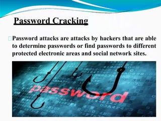 Password Cracking
Password attacks are attacks by hackers that are able
to determine passwords or find passwords to different
protected electronic areas and social network sites.
 