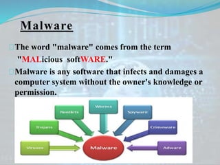 Malware
The word "malware" comes from the term
"MALicious softWARE."
Malware is any software that infects and damages a
computer system without the owner's knowledge or
permission.
 
