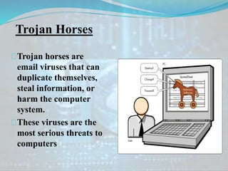 Trojan Horses
Trojan horses are
email viruses that can
duplicate themselves,
steal information, or
harm the computer
system.
These viruses are the
most serious threats to
computers
 