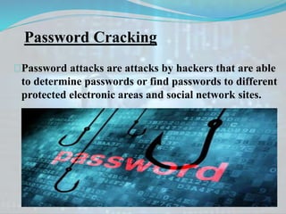 Password Cracking
Password attacks are attacks by hackers that are able
to determine passwords or find passwords to different
protected electronic areas and social network sites.
 