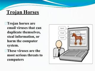 Trojan Horses
Trojan horses are
email viruses that can
duplicate themselves,
steal information, or
harm the computer
system.
These viruses are the
most serious threats to
computers
 