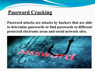 Password Cracking
Password attacks are attacks by hackers that are able
to determine passwords or find passwords to different
protected electronic areas and social network sites.
 