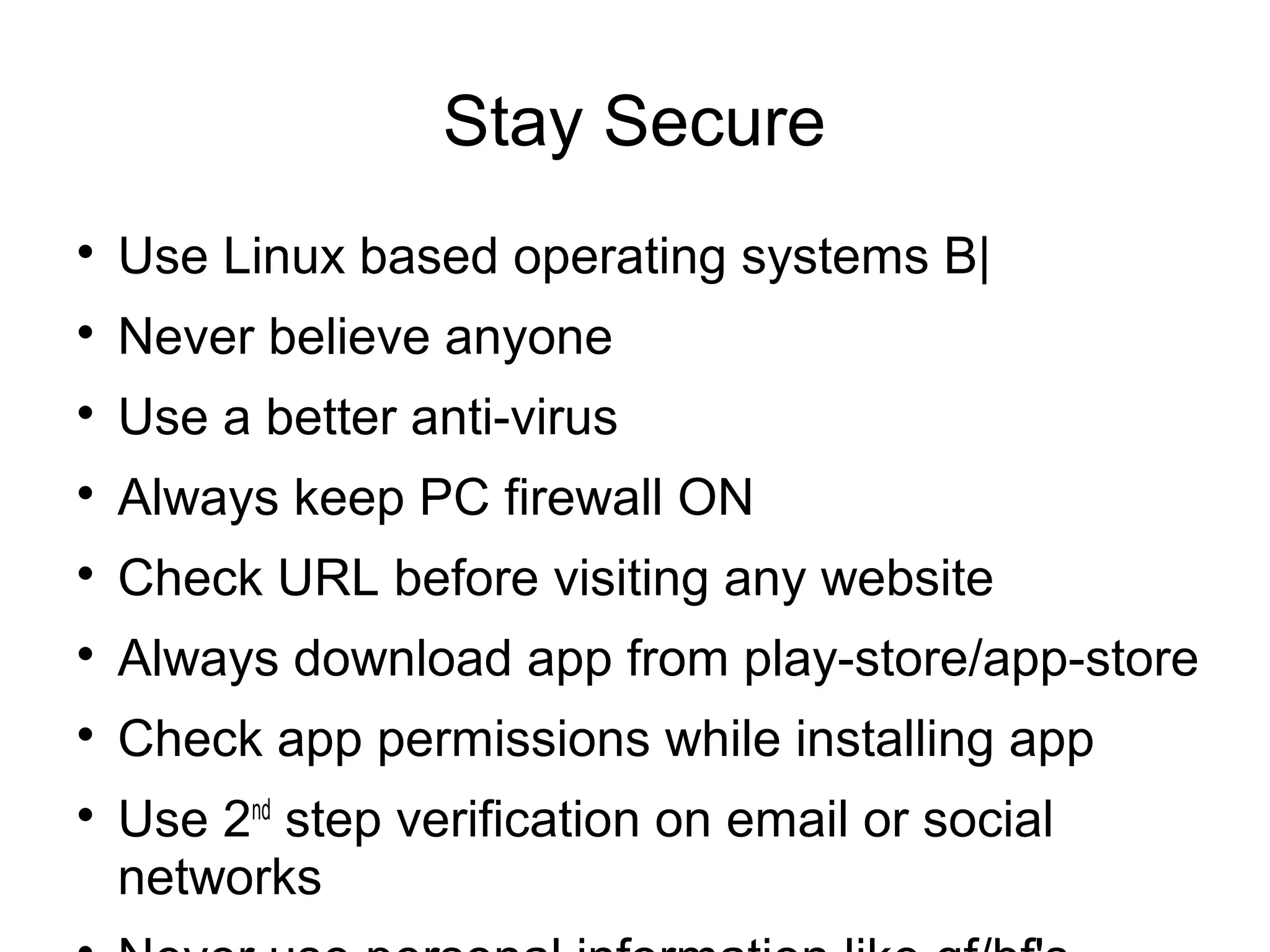 Stay Secure

Use Linux based operating systems B|

Never believe anyone

Use a better anti-virus

Always keep PC firewall ON

Check URL before visiting any website

Always download app from play-store/app-store

Check app permissions while installing app

Use 2nd
step verification on email or social
networks
 