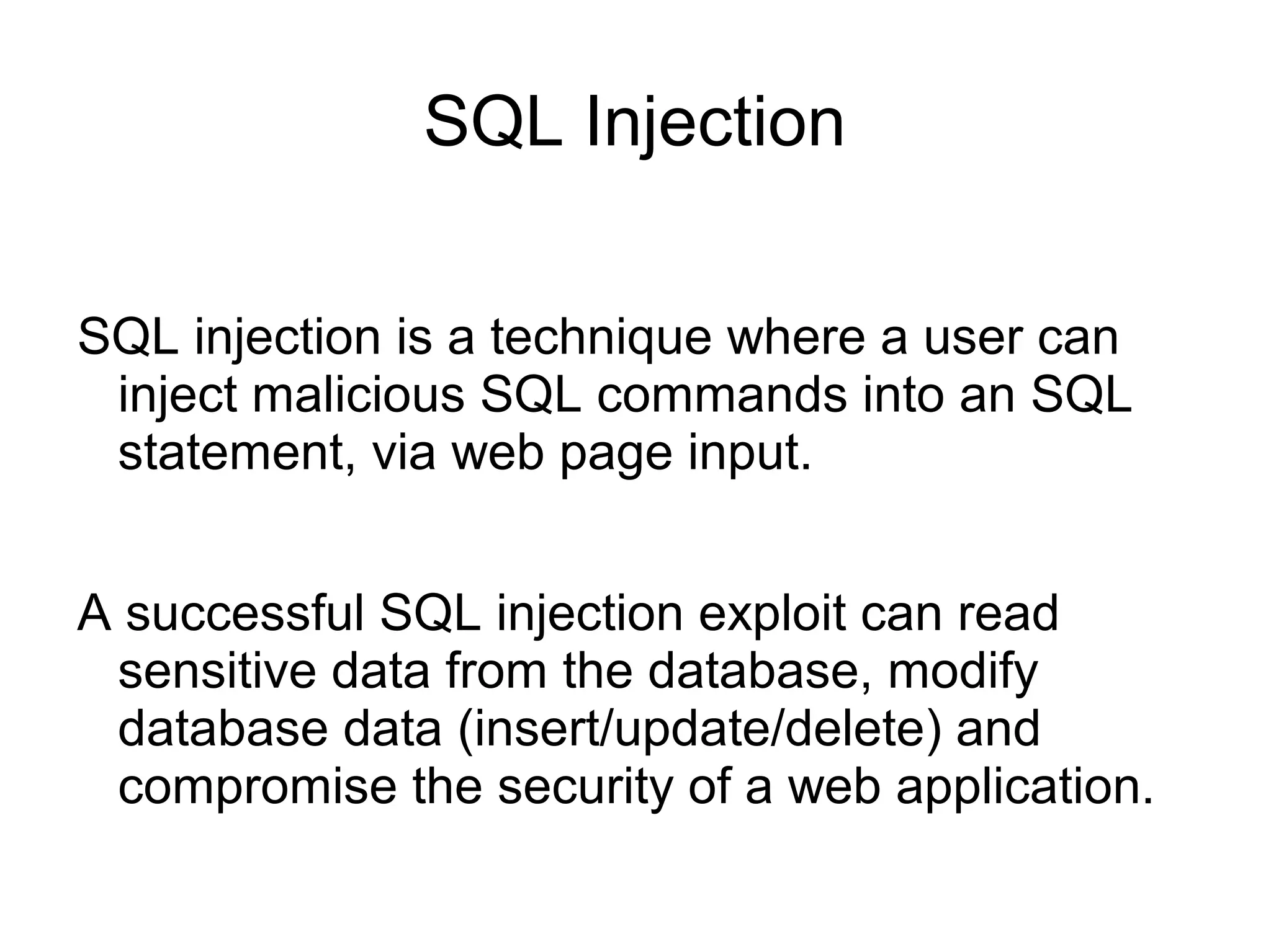 SQL Injection
SQL injection is a technique where a user can
inject malicious SQL commands into an SQL
statement, via web page input.
A successful SQL injection exploit can read
sensitive data from the database, modify
database data (insert/update/delete) and
compromise the security of a web application.
 