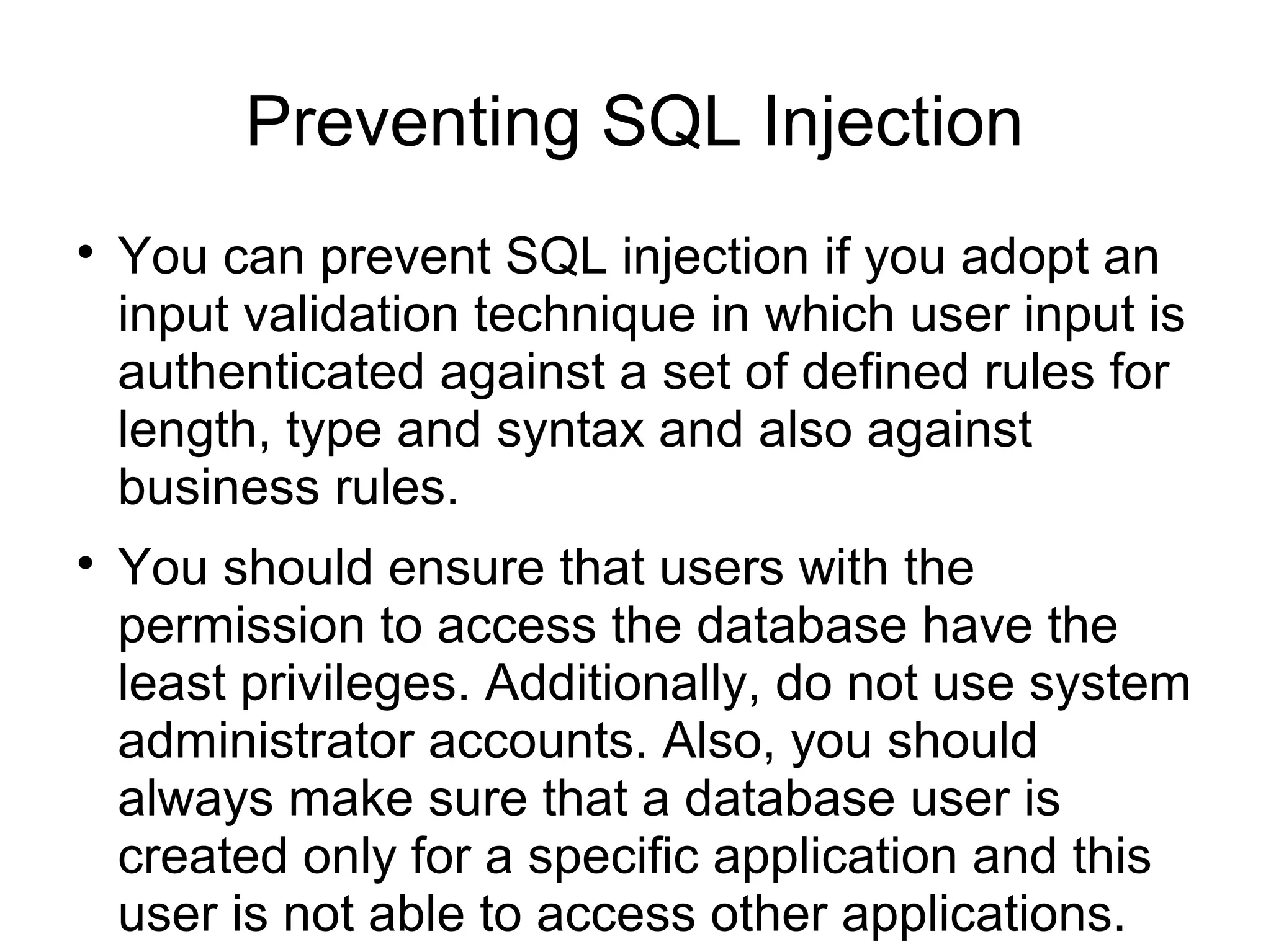 Preventing SQL Injection

You can prevent SQL injection if you adopt an
input validation technique in which user input is
authenticated against a set of defined rules for
length, type and syntax and also against
business rules.

You should ensure that users with the
permission to access the database have the
least privileges. Additionally, do not use system
administrator accounts. Also, you should
always make sure that a database user is
created only for a specific application and this
user is not able to access other applications.
 