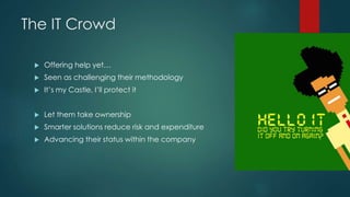 The IT Crowd
 Offering help yet…
 Seen as challenging their methodology
 It’s my Castle, I’ll protect it
 Let them take ownership
 Smarter solutions reduce risk and expenditure
 Advancing their status within the company
 