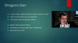 Dragons Den
 “I don’t fully understand this, tell me what it costs”
 “How much!! Why do we need it?”
 “We have more pressing matters”
 Explain the business effect
 Translate into language they understand
 Demystify the myth
 
