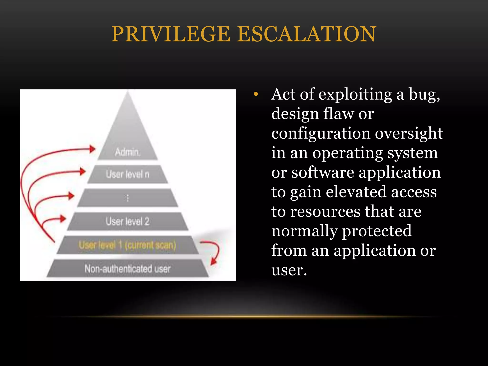 • Act of exploiting a bug,
design flaw or
configuration oversight
in an operating system
or software application
to gain elevated access
to resources that are
normally protected
from an application or
user.
PRIVILEGE ESCALATION
 