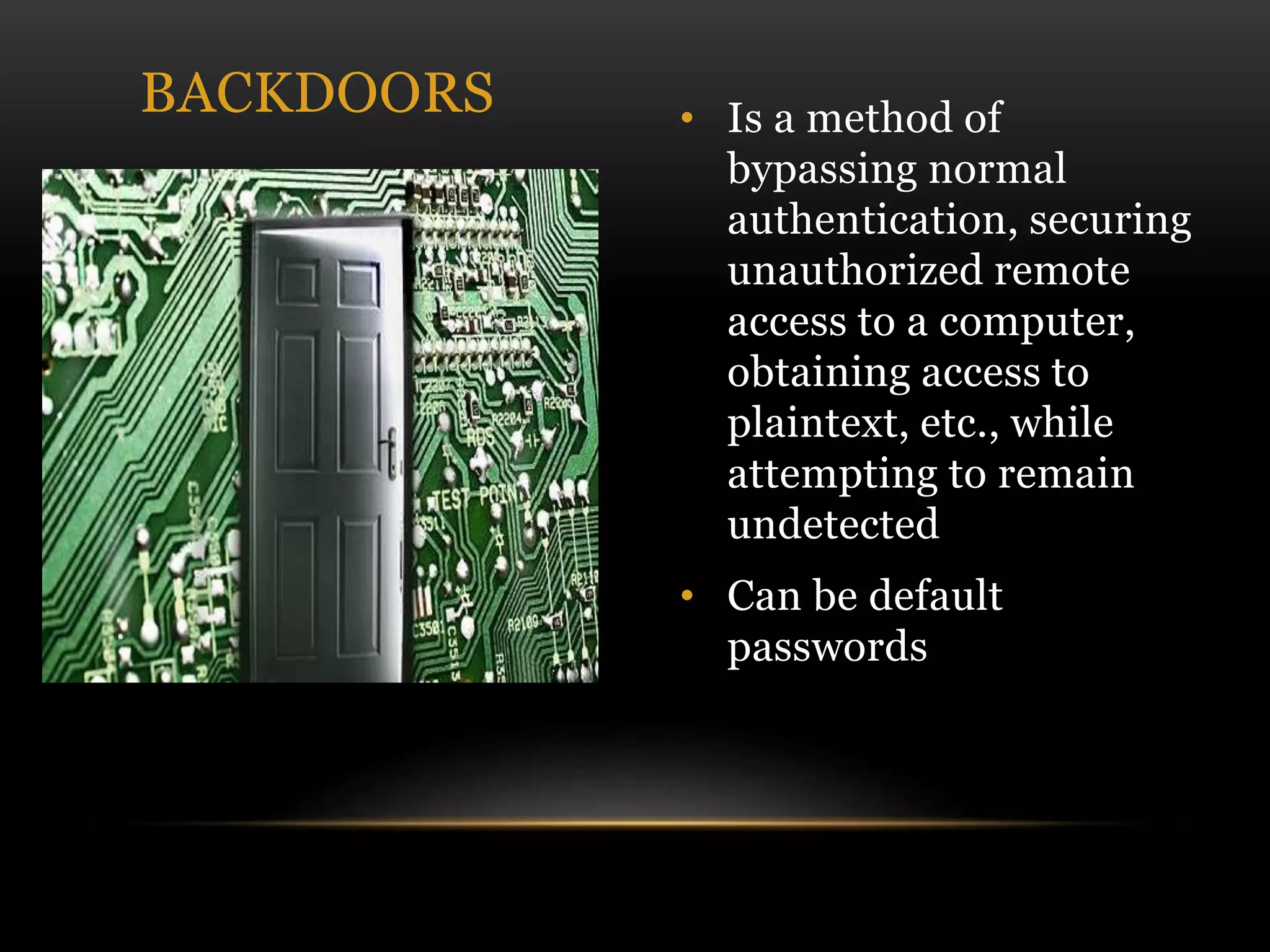 • Is a method of
bypassing normal
authentication, securing
unauthorized remote
access to a computer,
obtaining access to
plaintext, etc., while
attempting to remain
undetected
• Can be default
passwords
BACKDOORS
 