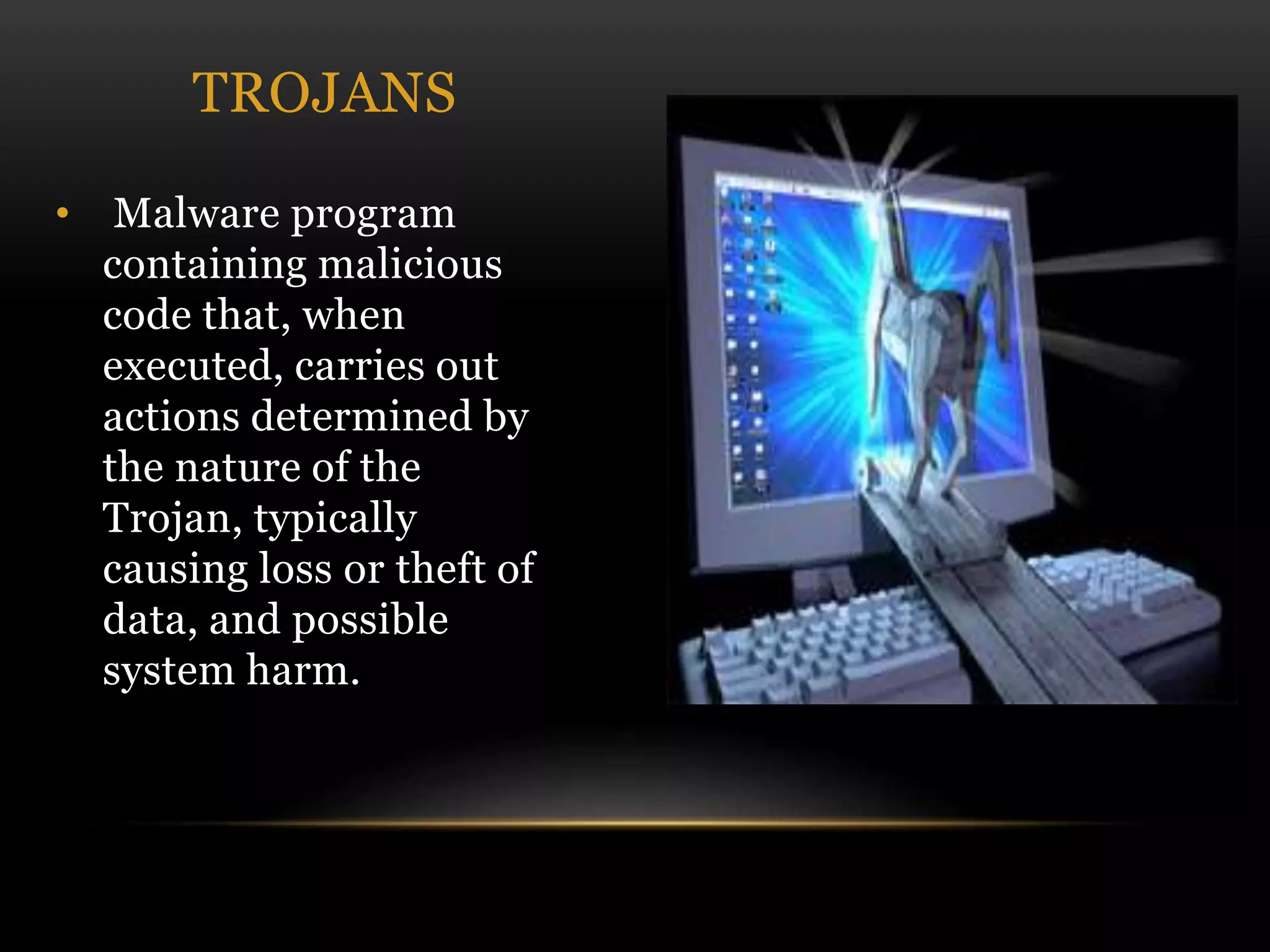 • Malware program
containing malicious
code that, when
executed, carries out
actions determined by
the nature of the
Trojan, typically
causing loss or theft of
data, and possible
system harm.
TROJANS
 