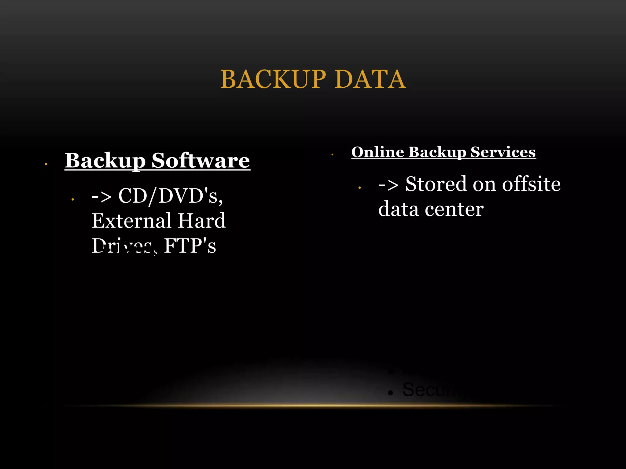 • Backup Software
• -> CD/DVD's,
External Hard
Drives, FTP's
• Online Backup Services
• -> Stored on offsite
data center
BACKUP DATA
+ Pros
 Access
 Advanced security
- Cons
 Need internet access
 Monthly fee
 Security breach
+ Pros
 1 time fee
- Cons
 Physical damage
 Hardware failure
 Theft
 