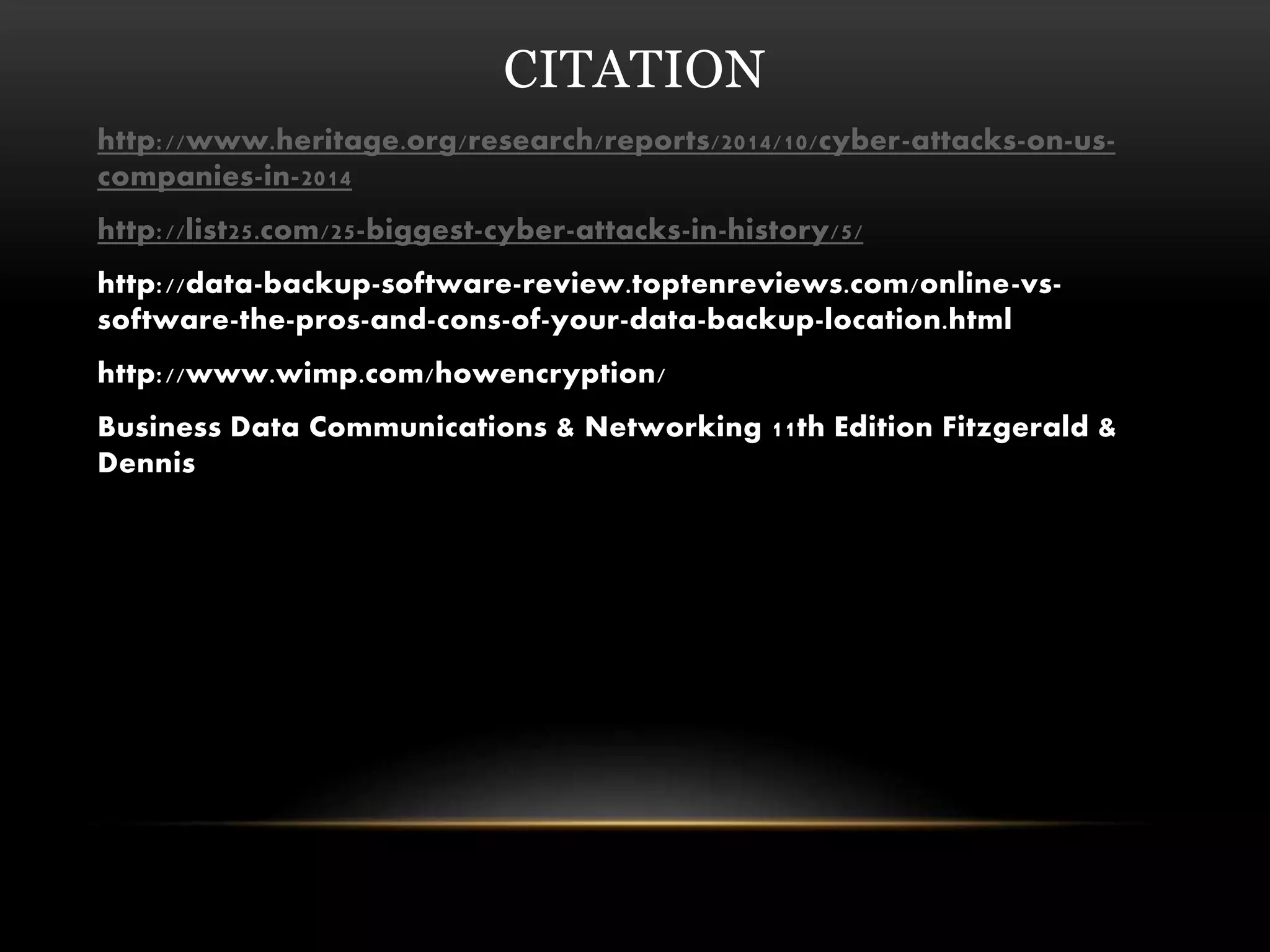 CITATION
http://www.heritage.org/research/reports/2014/10/cyber-attacks-on-us-
companies-in-2014
http://list25.com/25-biggest-cyber-attacks-in-history/5/
http://data-backup-software-review.toptenreviews.com/online-vs-
software-the-pros-and-cons-of-your-data-backup-location.html
http://www.wimp.com/howencryption/
Business Data Communications & Networking 11th Edition Fitzgerald &
Dennis
 