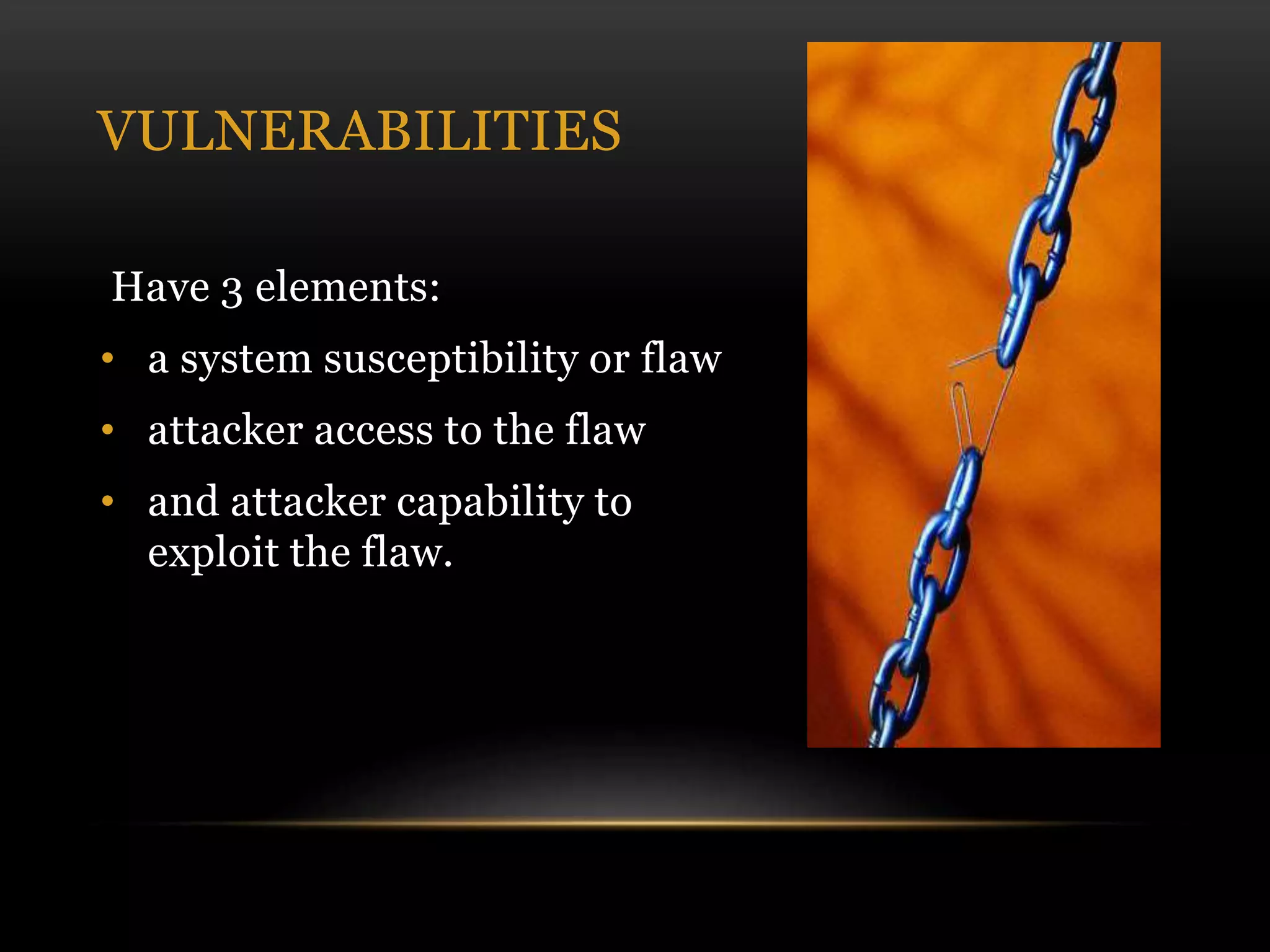 VULNERABILITIES
Have 3 elements:
• a system susceptibility or flaw
• attacker access to the flaw
• and attacker capability to
exploit the flaw.
 