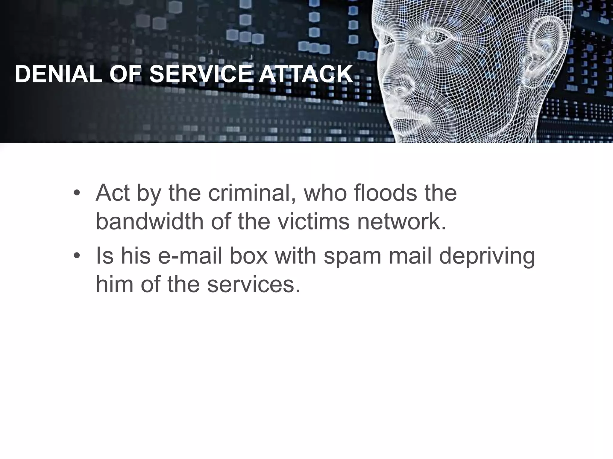 • Act by the criminal, who floods the
bandwidth of the victims network.
• Is his e-mail box with spam mail depriving
him of the services.
DENIAL OF SERVICE ATTACK
 