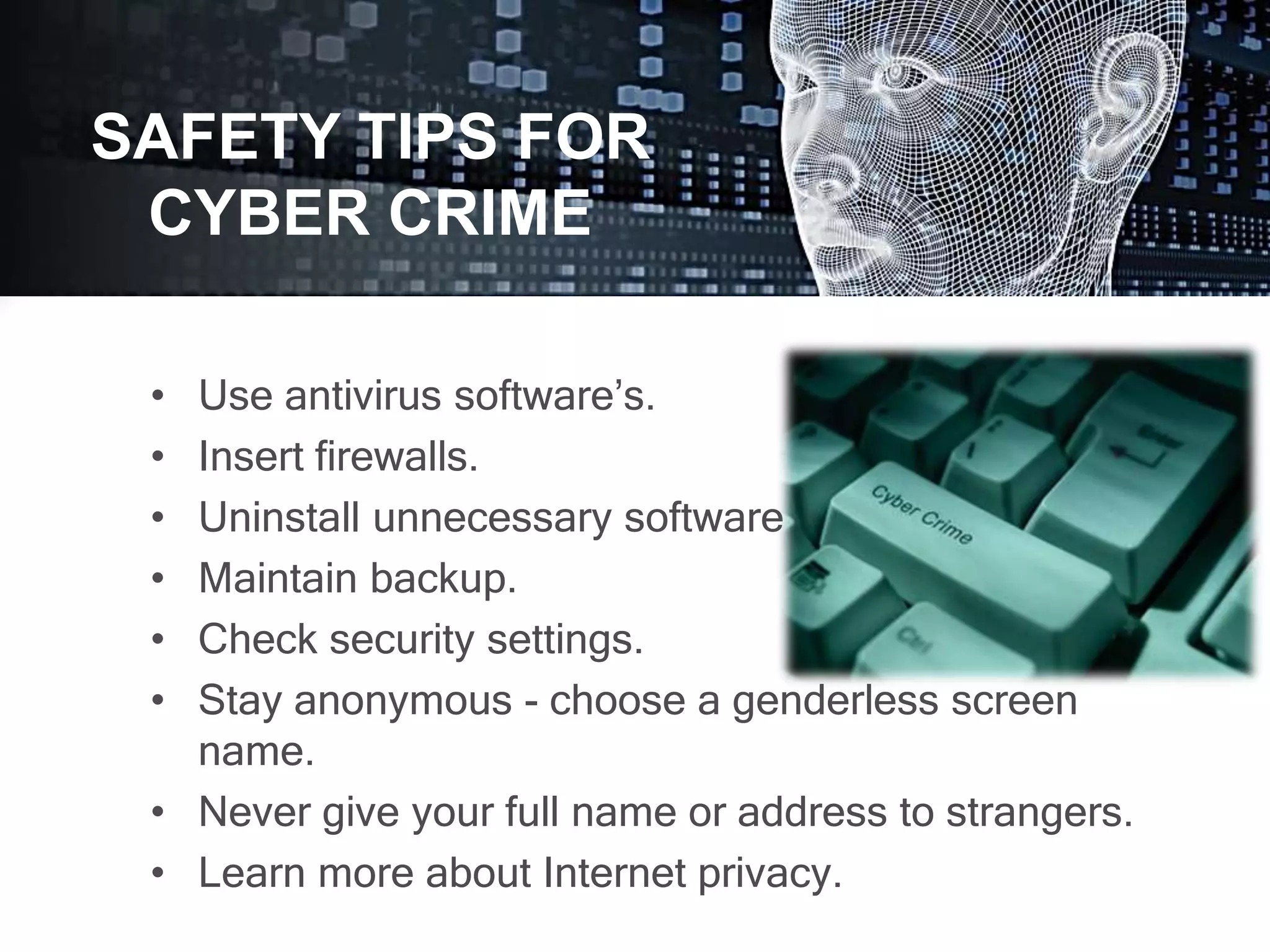 • Use antivirus software’s.
• Insert firewalls.
• Uninstall unnecessary software
• Maintain backup.
• Check security settings.
• Stay anonymous - choose a genderless screen
name.
• Never give your full name or address to strangers.
• Learn more about Internet privacy.
SAFETY TIPS FOR
CYBER CRIME
 