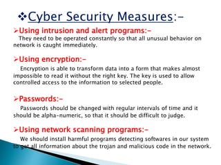 Cyber Security Measures:-
Using intrusion and alert programs:-
They need to be operated constantly so that all unusual behavior on
network is caught immediately.
Using encryption:-
Encryption is able to transform data into a form that makes almost
impossible to read it without the right key. The key is used to allow
controlled access to the information to selected people.
Passwords:-
Passwords should be changed with regular intervals of time and it
should be alpha-numeric, so that it should be difficult to judge.
Using network scanning programs:-
We should install harmful programs detecting softwares in our system
to get all information about the trojan and malicious code in the network.
 