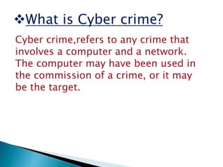 What is Cyber crime?
Cyber crime,refers to any crime that
involves a computer and a network.
The computer may have been used in
the commission of a crime, or it may
be the target.
 