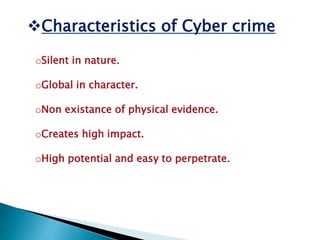 Characteristics of Cyber crime
oSilent in nature.
oGlobal in character.
oNon existance of physical evidence.
oCreates high impact.
oHigh potential and easy to perpetrate.
 