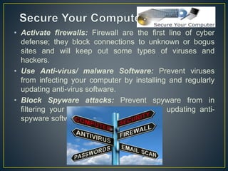 • Activate firewalls: Firewall are the first line of cyber
defense; they block connections to unknown or bogus
sites and will keep out some types of viruses and
hackers.
• Use Anti-virus/ malware Software: Prevent viruses
from infecting your computer by installing and regularly
updating anti-virus software.
• Block Spyware attacks: Prevent spyware from in
filtering your computer by installing and updating anti-
spyware software.
 