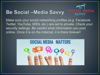 Make sure your social networking profiles (e.g. Facebook,
Twitter, YouTube, MSN, etc.) are set to private. Check your
security settings. Be careful what information you post
online. Once it is on the Internet, it is there forever!
 