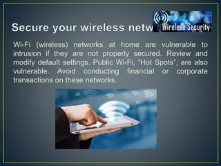 Wi-Fi (wireless) networks at home are vulnerable to
intrusion if they are not properly secured. Review and
modify default settings. Public Wi-Fi, “Hot Spots”, are also
vulnerable. Avoid conducting financial or corporate
transactions on these networks.
 