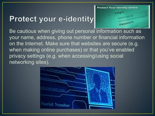 Be cautious when giving out personal information such as
your name, address, phone number or financial information
on the Internet. Make sure that websites are secure (e.g.
when making online purchases) or that you’ve enabled
privacy settings (e.g. when accessing/using social
networking sites).
 