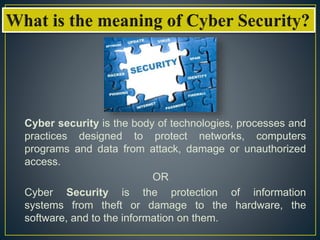 Cyber security is the body of technologies, processes and
practices designed to protect networks, computers
programs and data from attack, damage or unauthorized
access.
OR
Cyber Security is the protection of information
systems from theft or damage to the hardware, the
software, and to the information on them.
 
