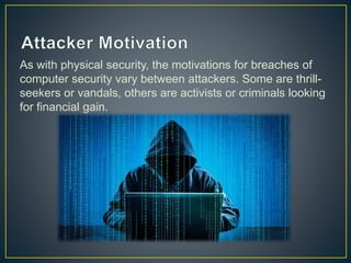 As with physical security, the motivations for breaches of
computer security vary between attackers. Some are thrill-
seekers or vandals, others are activists or criminals looking
for financial gain.
 