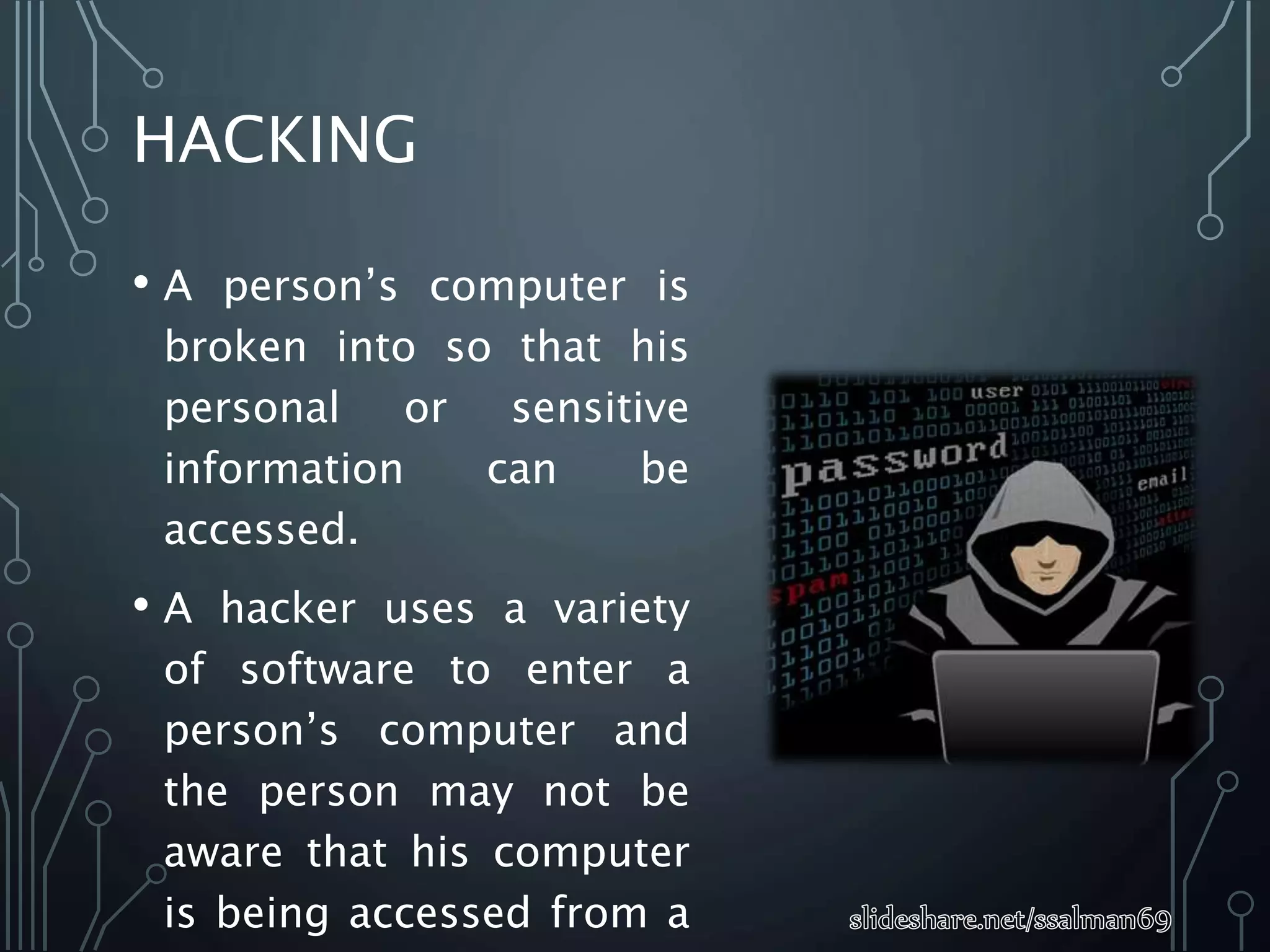 HACKING
• A person’s computer is
broken into so that his
personal or sensitive
information can be
accessed.
• A hacker uses a variety
of software to enter a
person’s computer and
the person may not be
aware that his computer
is being accessed from a
 