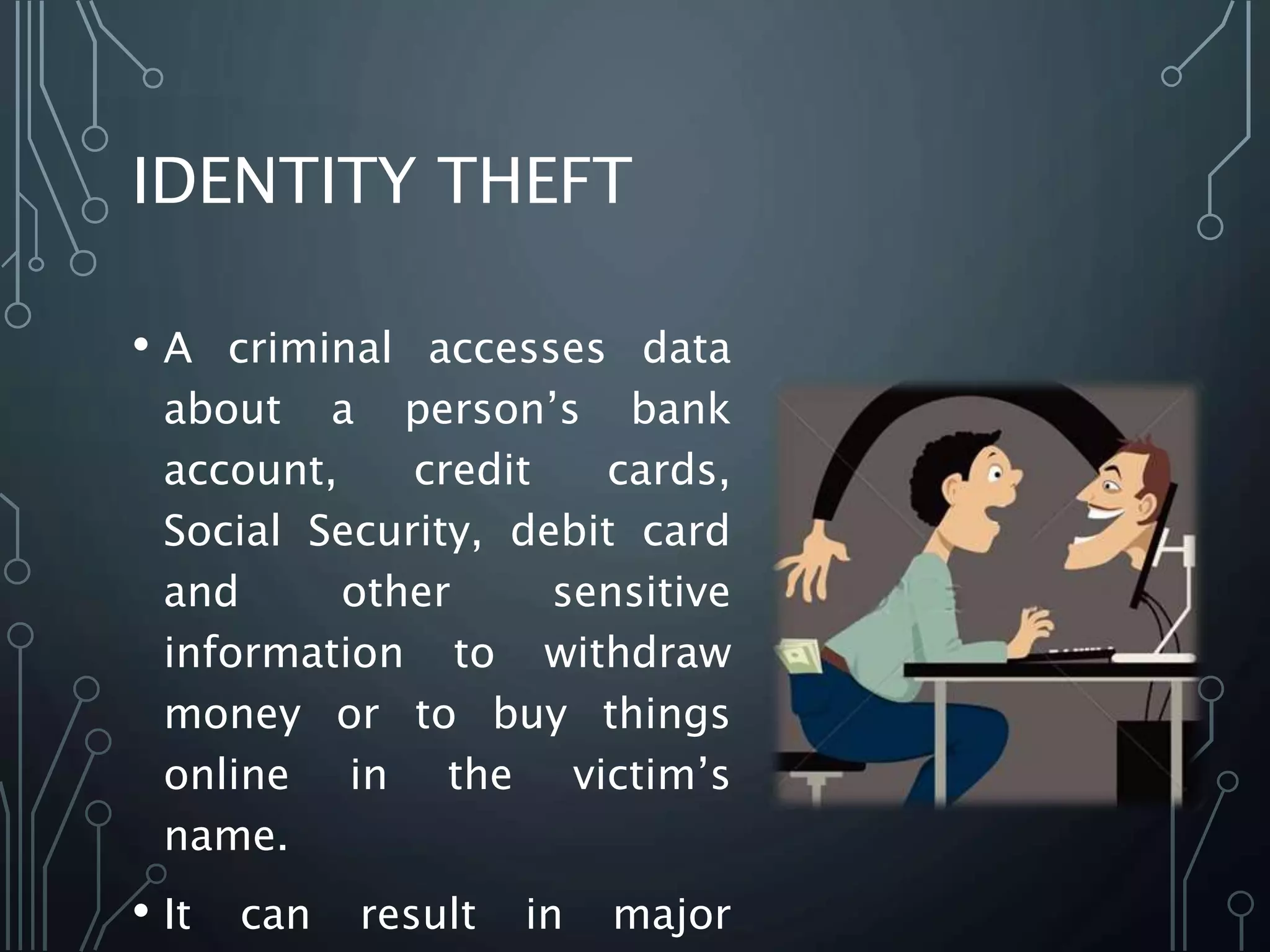 IDENTITY THEFT
• A criminal accesses data
about a person’s bank
account, credit cards,
Social Security, debit card
and other sensitive
information to withdraw
money or to buy things
online in the victim’s
name.
• It can result in major
 