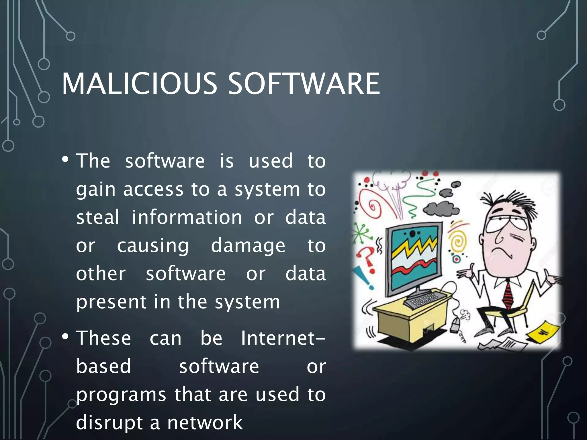 MALICIOUS SOFTWARE
• The software is used to
gain access to a system to
steal information or data
or causing damage to
other software or data
present in the system
• These can be Internet-
based software or
programs that are used to
disrupt a network
 