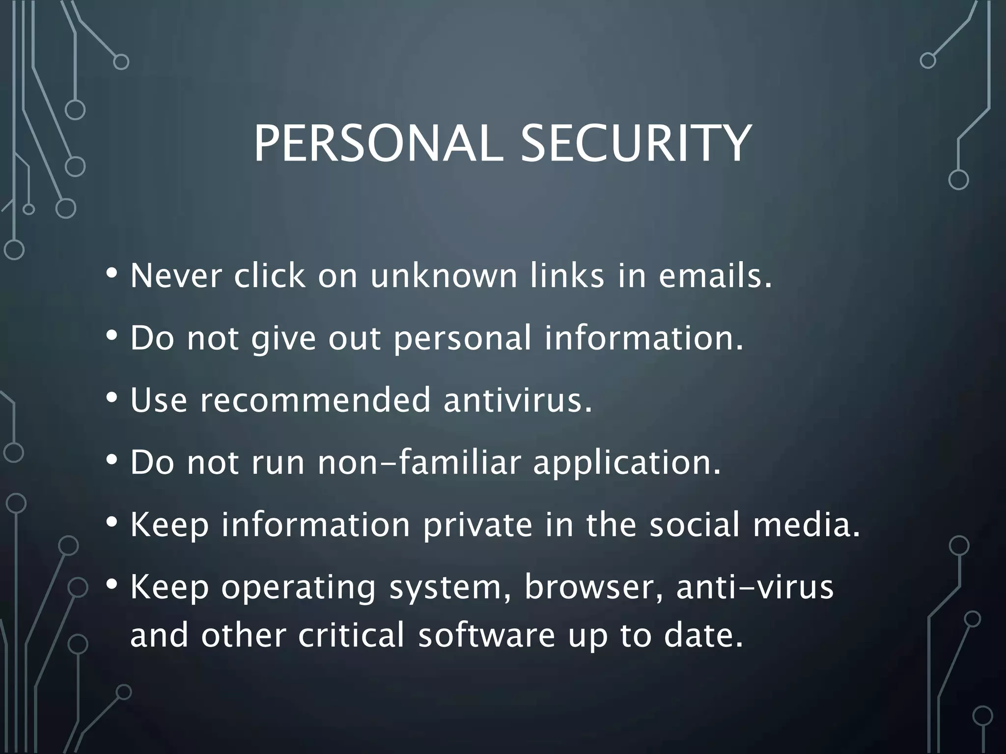 PERSONAL SECURITY
• Never click on unknown links in emails.
• Do not give out personal information.
• Use recommended antivirus.
• Do not run non-familiar application.
• Keep information private in the social media.
• Keep operating system, browser, anti-virus
and other critical software up to date.
 