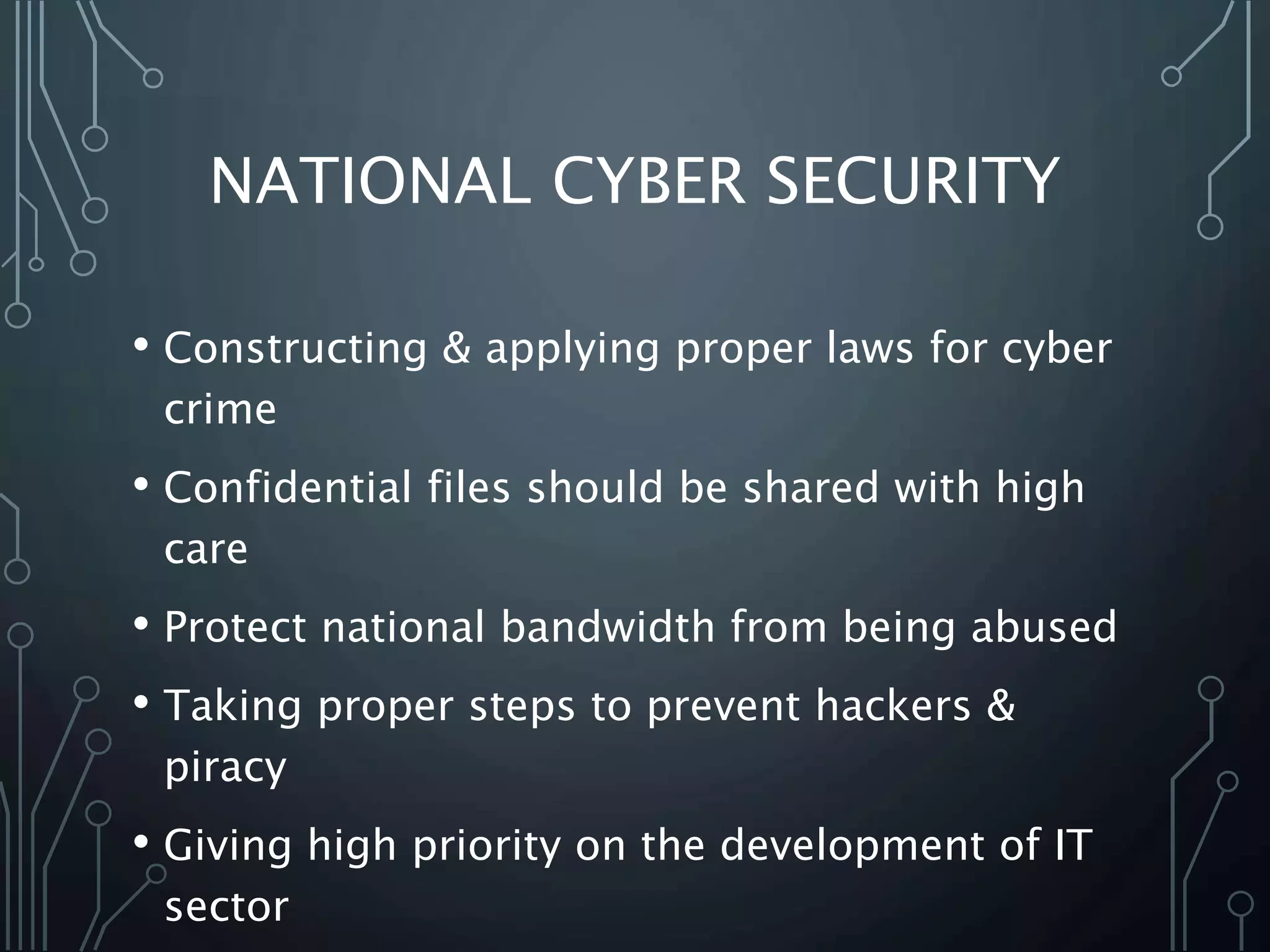 NATIONAL CYBER SECURITY
• Constructing & applying proper laws for cyber
crime
• Confidential files should be shared with high
care
• Protect national bandwidth from being abused
• Taking proper steps to prevent hackers &
piracy
• Giving high priority on the development of IT
sector
 