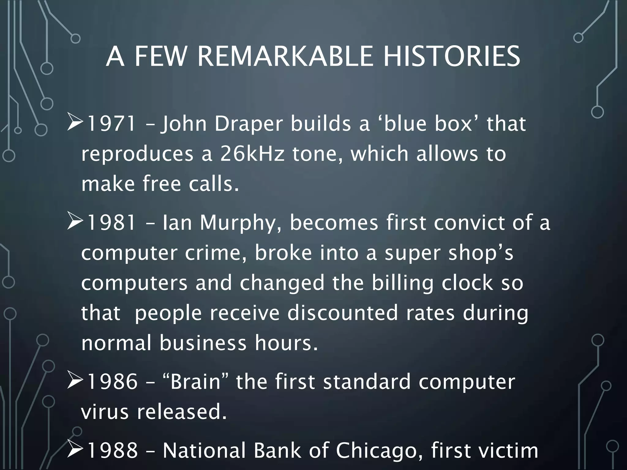 A FEW REMARKABLE HISTORIES
1971 – John Draper builds a ‘blue box’ that
reproduces a 26kHz tone, which allows to
make free calls.
1981 – Ian Murphy, becomes first convict of a
computer crime, broke into a super shop’s
computers and changed the billing clock so
that people receive discounted rates during
normal business hours.
1986 – “Brain” the first standard computer
virus released.
1988 – National Bank of Chicago, first victim
 