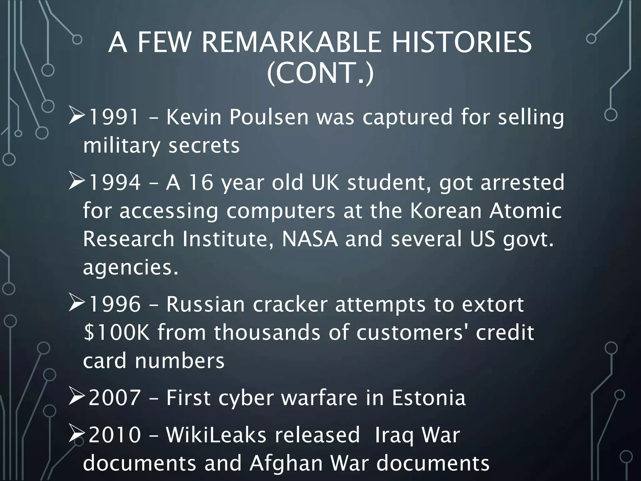 1991 – Kevin Poulsen was captured for selling
military secrets
1994 – A 16 year old UK student, got arrested
for accessing computers at the Korean Atomic
Research Institute, NASA and several US govt.
agencies.
1996 – Russian cracker attempts to extort
$100K from thousands of customers' credit
card numbers
2007 – First cyber warfare in Estonia
2010 – WikiLeaks released Iraq War
documents and Afghan War documents
A FEW REMARKABLE HISTORIES
(CONT.)
 