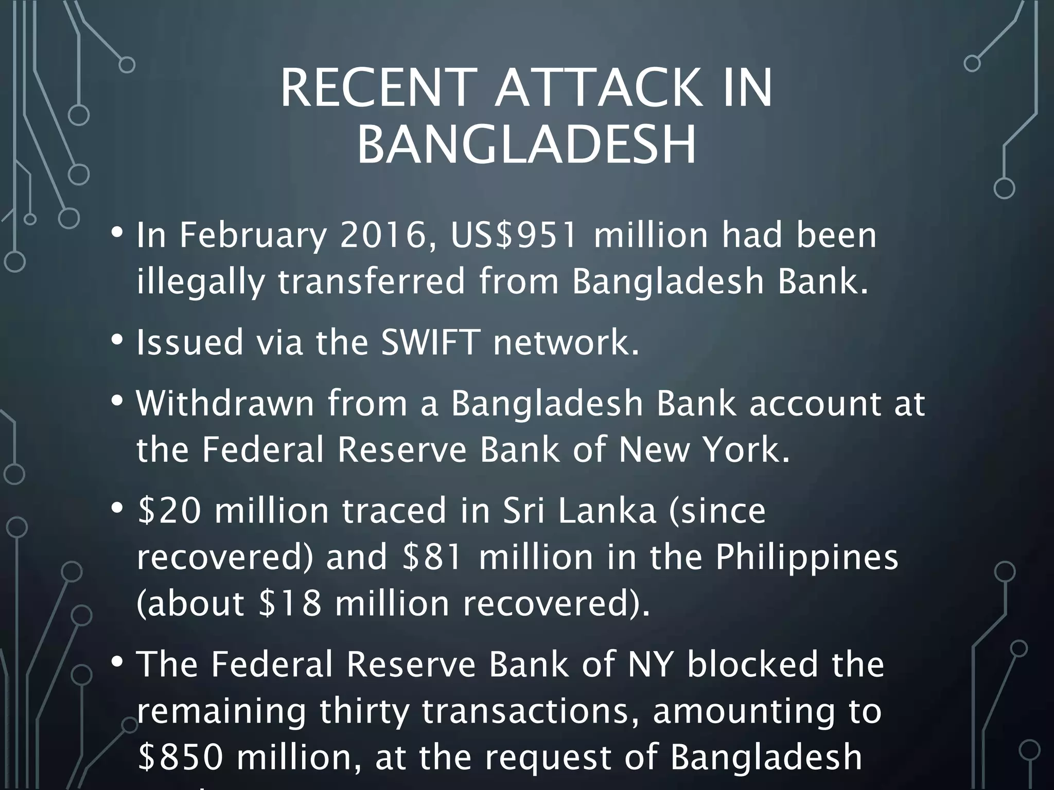 RECENT ATTACK IN
BANGLADESH
• In February 2016, US$951 million had been
illegally transferred from Bangladesh Bank.
• Issued via the SWIFT network.
• Withdrawn from a Bangladesh Bank account at
the Federal Reserve Bank of New York.
• $20 million traced in Sri Lanka (since
recovered) and $81 million in the Philippines
(about $18 million recovered).
• The Federal Reserve Bank of NY blocked the
remaining thirty transactions, amounting to
$850 million, at the request of Bangladesh
 