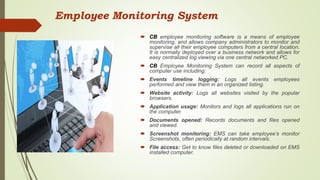  CB employee monitoring software is a means of employee
monitoring, and allows company administrators to monitor and
supervise all their employee computers from a central location.
It is normally deployed over a business network and allows for
easy centralized log viewing via one central networked PC.
 CB Employee Monitoring System can record all aspects of
computer use including:
 Events timeline logging: Logs all events employees
performed and view them in an organized listing.
 Website activity: Logs all websites visited by the popular
browsers.
 Application usage: Monitors and logs all applications run on
the computer.
 Documents opened: Records documents and files opened
and viewed.
 Screenshot monitoring: EMS can take employee’s monitor
Screenshots, often periodically at random intervals.
 File access: Get to know files deleted or downloaded on EMS
installed computer.
Employee Monitoring System
 