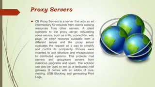 Proxy Servers
 CB Proxy Servers is a server that acts as an
intermediary for requests from clients seeking
resources from other servers. A client
connects to the proxy server, requesting
some service, such as a file, connection, web
page, or other resource available from a
different server and the proxy server
evaluates the request as a way to simplify
and control its complexity. Proxies were
invented to add structure and encapsulation
to distributed systems. This protects mail
servers and groupware servers from
malicious programs and spam. The solution
can also be used to set up a dedicated mail
gateway. It comes with an addon of Live-
viewing, USB Blocking and generating Print
Logs.
 