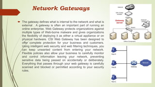 Network Gateways
 The gateway defines what is internal to the network and what is
external . A gateway is often an important part of running an
online enterprise. Web Gateway protects organizations against
multiple types of Web-borne malware and gives organizations
the flexibility of deploying it as either a virtual appliance or on
physical hardware. CSI Web Gateway has been designed to
offer complete protection for your business and customers.
Using intelligent web security and web filtering techniques, you
can keep unwanted content from entering your network.
Flexible policies also allow your business to carefully monitor
and control information leaving your network, preventing
sensitive data being passed on accidentally or deliberately.
Everything that passes through your web gateway is carefully
scanned and blocked or permitted according to your security
rules.
 